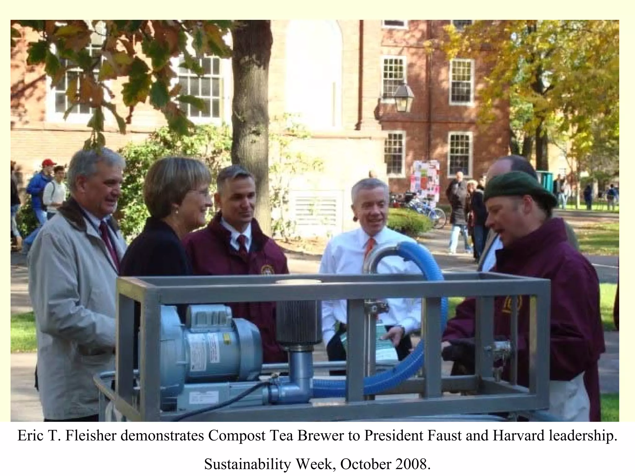 Eric T. Fleisher demonstrates Compost Tea Brewer to President Faust and Harvard leadership.
                            Sustainability Week, October 2008.
 