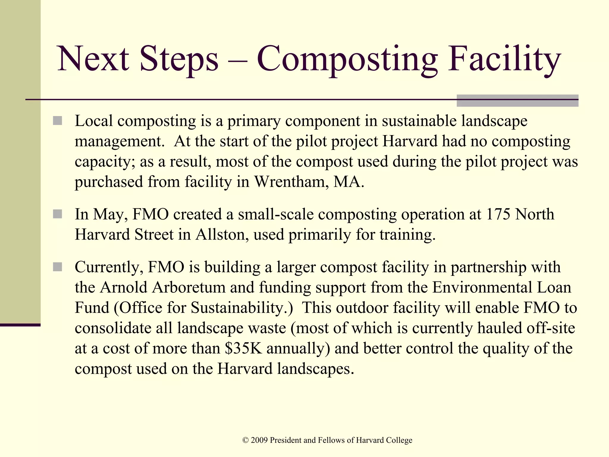 Next Steps – Composting Facility
 Local composting is a primary component in sustainable landscape
 management. At the start of the pilot project Harvard had no composting
 capacity; as a result, most of the compost used during the pilot project was
 purchased from facility in Wrentham, MA.
 In May, FMO created a small-scale composting operation at 175 North
 Harvard Street in Allston, used primarily for training.
 Currently, FMO is building a larger compost facility in partnership with
 the Arnold Arboretum and funding support from the Environmental Loan
 Fund (Office for Sustainability.) This outdoor facility will enable FMO to
 consolidate all landscape waste (most of which is currently hauled off-site
 at a cost of more than $35K annually) and better control the quality of the
 compost used on the Harvard landscapes.



                          © 2009 President and Fellows of Harvard College
 