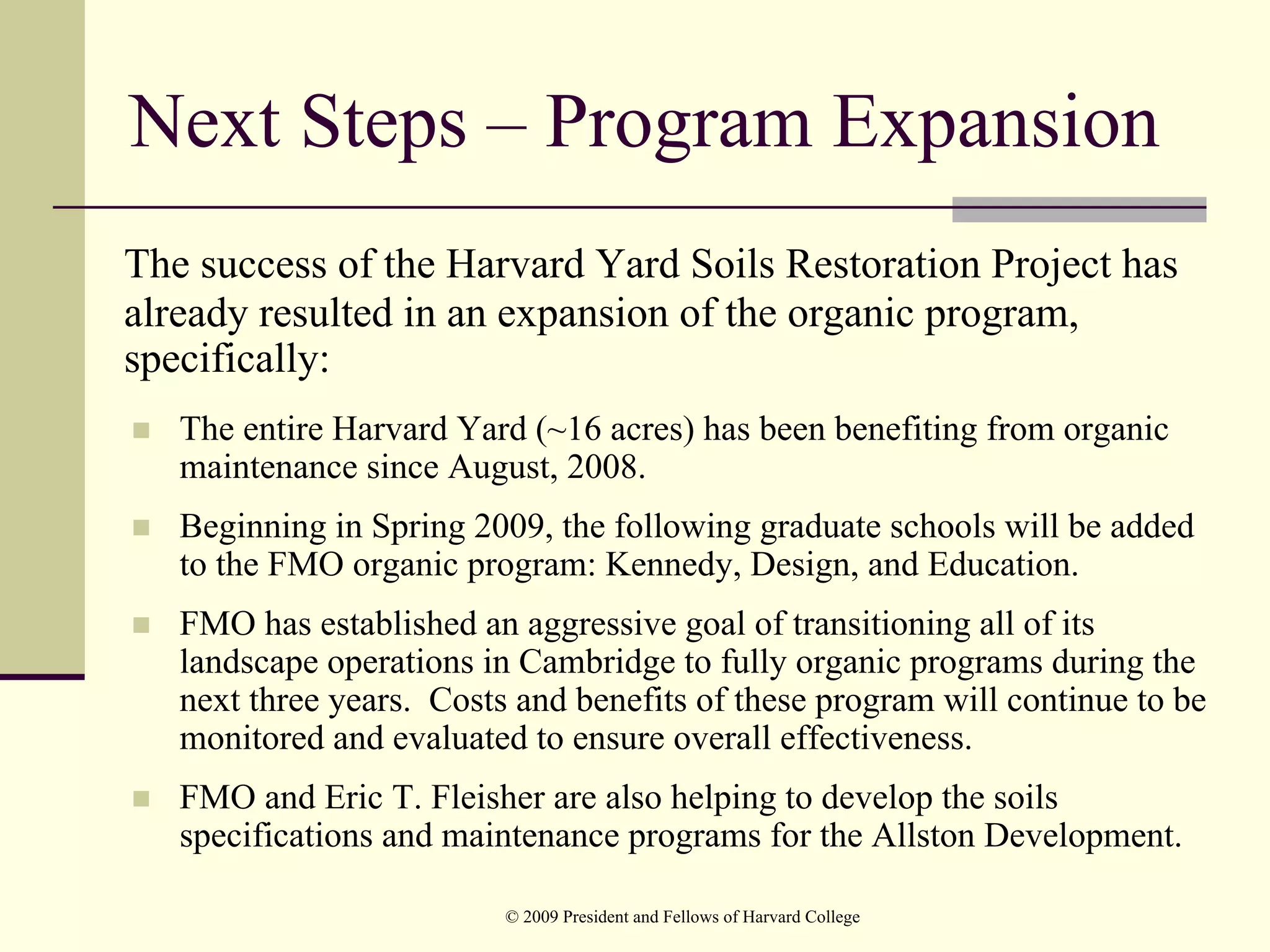 Next Steps – Program Expansion
The success of the Harvard Yard Soils Restoration Project has
already resulted in an expansion of the organic program,
specifically:
   The entire Harvard Yard (~16 acres) has been benefiting from organic
   maintenance since August, 2008.
   Beginning in Spring 2009, the following graduate schools will be added
   to the FMO organic program: Kennedy, Design, and Education.
   FMO has established an aggressive goal of transitioning all of its
   landscape operations in Cambridge to fully organic programs during the
   next three years. Costs and benefits of these program will continue to be
   monitored and evaluated to ensure overall effectiveness.
   FMO and Eric T. Fleisher are also helping to develop the soils
   specifications and maintenance programs for the Allston Development.

                          © 2009 President and Fellows of Harvard College
 