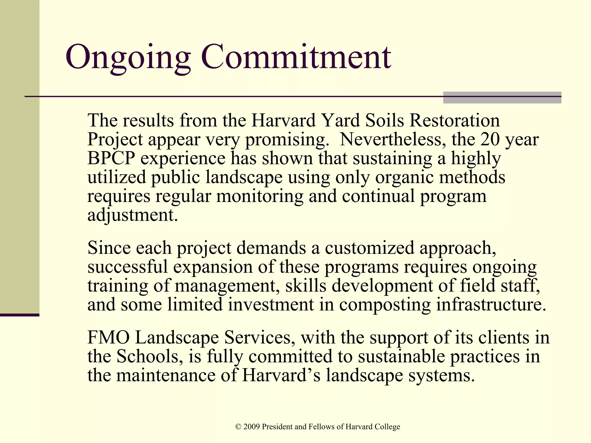 Ongoing Commitment
 The results from the Harvard Yard Soils Restoration
 Project appear very promising. Nevertheless, the 20 year
 BPCP experience has shown that sustaining a highly
 utilized public landscape using only organic methods
 requires regular monitoring and continual program
 adjustment.
 Since each project demands a customized approach,
 successful expansion of these programs requires ongoing
 training of management, skills development of field staff,
 and some limited investment in composting infrastructure.
 FMO Landscape Services, with the support of its clients in
 the Schools, is fully committed to sustainable practices in
 the maintenance of Harvard’s landscape systems.

                   © 2009 President and Fellows of Harvard College
 