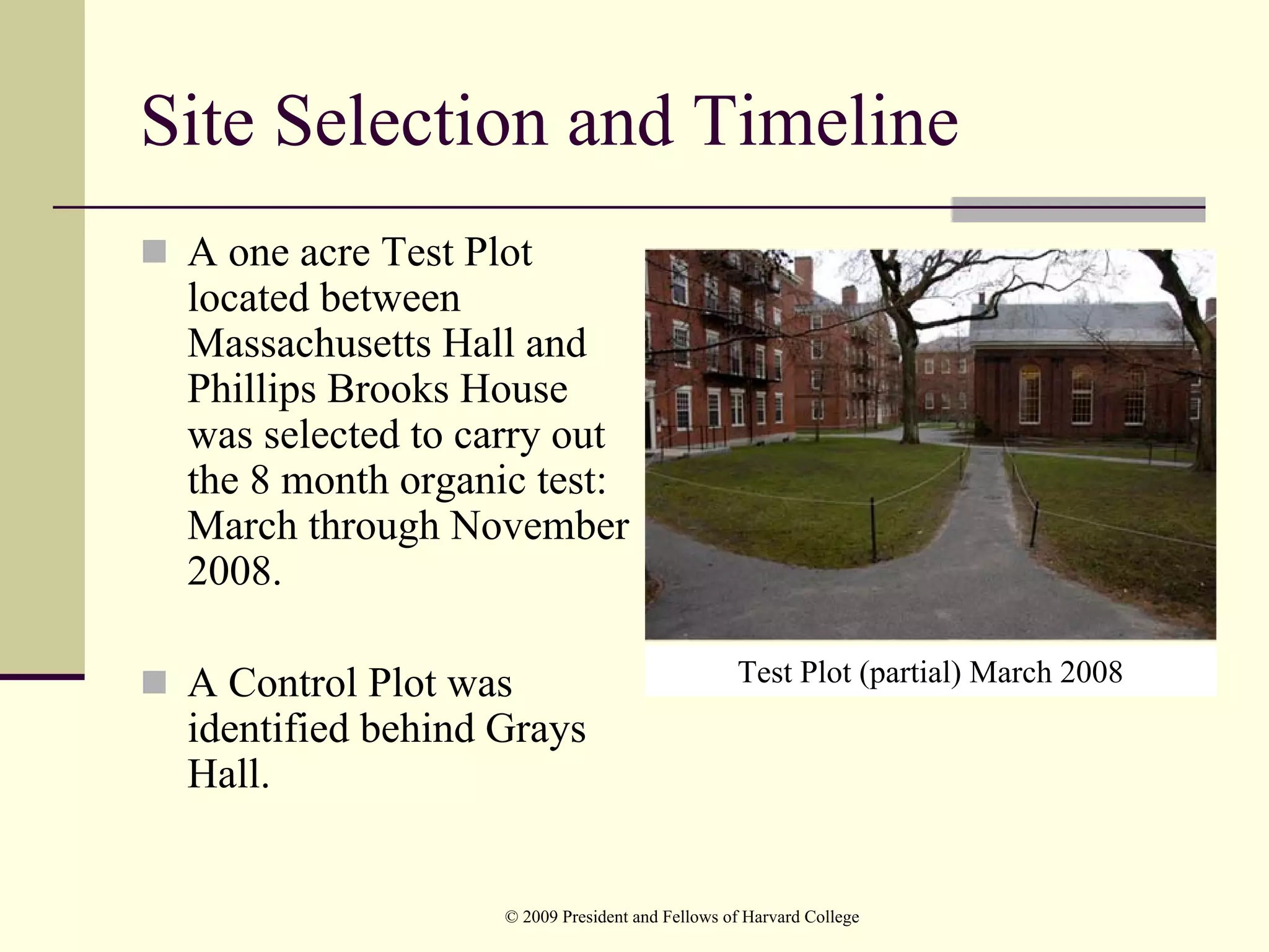 Site Selection and Timeline
 A one acre Test Plot
 located between
 Massachusetts Hall and
 Phillips Brooks House
 was selected to carry out
 the 8 month organic test:
 March through November
 2008.

 A Control Plot was                              Test Plot (partial) March 2008
 identified behind Grays
 Hall.


                   © 2009 President and Fellows of Harvard College
 