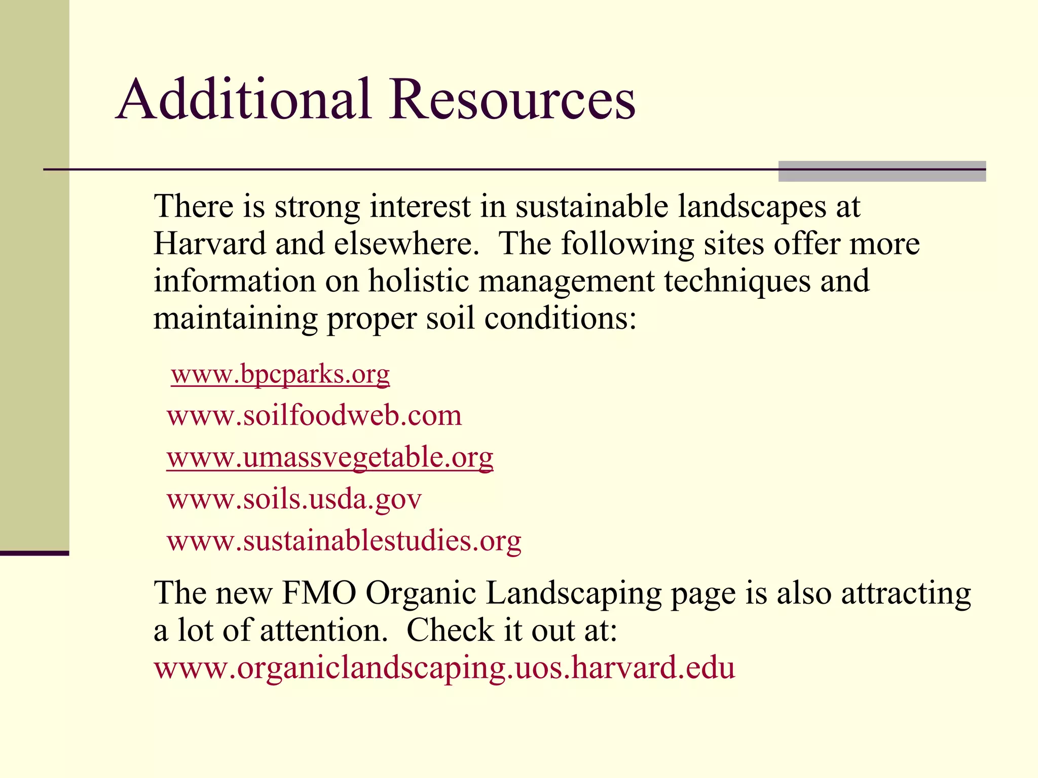Additional Resources
 There is strong interest in sustainable landscapes at
 Harvard and elsewhere. The following sites offer more
 information on holistic management techniques and
 maintaining proper soil conditions:
  www.bpcparks.org
 www.soilfoodweb.com
 www.umassvegetable.org
 www.soils.usda.gov
 www.sustainablestudies.org
 The new FMO Organic Landscaping page is also attracting
 a lot of attention. Check it out at:
 www.organiclandscaping.uos.harvard.edu
 