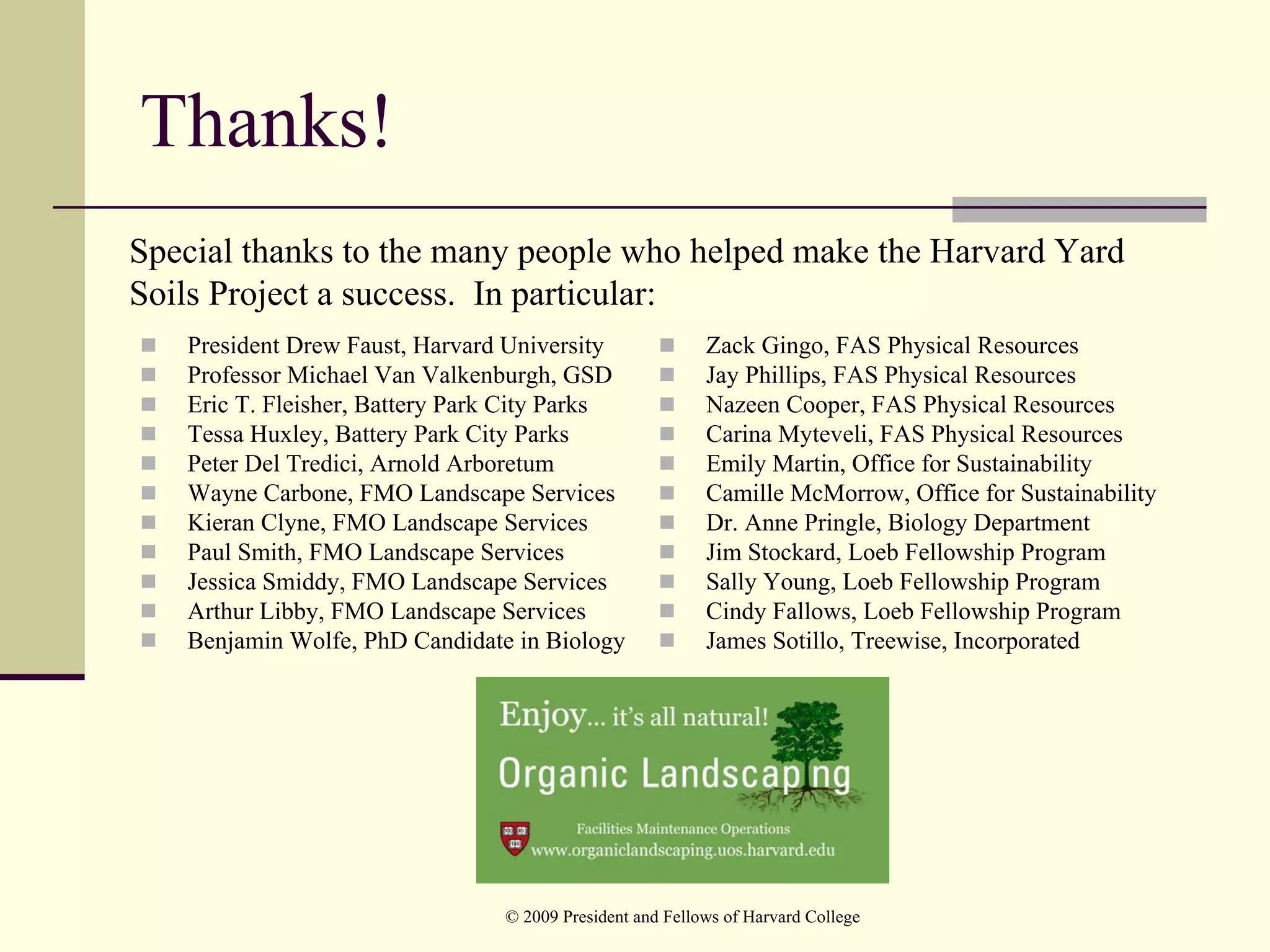 Thanks!
Special thanks to the many people who helped make the Harvard Yard
Soils Project a success. In particular:
   President Drew Faust, Harvard University               Zack Gingo, FAS Physical Resources
   Professor Michael Van Valkenburgh, GSD                 Jay Phillips, FAS Physical Resources
   Eric T. Fleisher, Battery Park City Parks              Nazeen Cooper, FAS Physical Resources
   Tessa Huxley, Battery Park City Parks                  Carina Myteveli, FAS Physical Resources
   Peter Del Tredici, Arnold Arboretum                    Emily Martin, Office for Sustainability
   Wayne Carbone, FMO Landscape Services                  Camille McMorrow, Office for Sustainability
   Kieran Clyne, FMO Landscape Services                   Dr. Anne Pringle, Biology Department
   Paul Smith, FMO Landscape Services                     Jim Stockard, Loeb Fellowship Program
   Jessica Smiddy, FMO Landscape Services                 Sally Young, Loeb Fellowship Program
   Arthur Libby, FMO Landscape Services                   Cindy Fallows, Loeb Fellowship Program
   Benjamin Wolfe, PhD Candidate in Biology               James Sotillo, Treewise, Incorporated




                                © 2009 President and Fellows of Harvard College
 