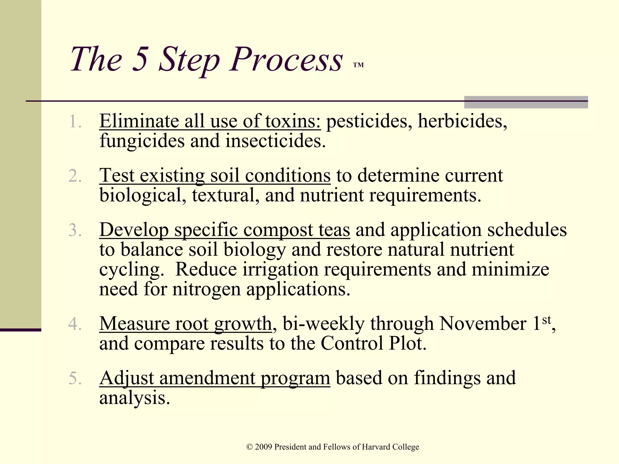 The 5 Step Process                                TM




1. Eliminate all use of toxins: pesticides, herbicides,
   fungicides and insecticides.
2. Test existing soil conditions to determine current
   biological, textural, and nutrient requirements.
3. Develop specific compost teas and application schedules
   to balance soil biology and restore natural nutrient
   cycling. Reduce irrigation requirements and minimize
   need for nitrogen applications.
4. Measure root growth, bi-weekly through November 1st,
   and compare results to the Control Plot.
5. Adjust amendment program based on findings and
   analysis.

                      © 2009 President and Fellows of Harvard College
 