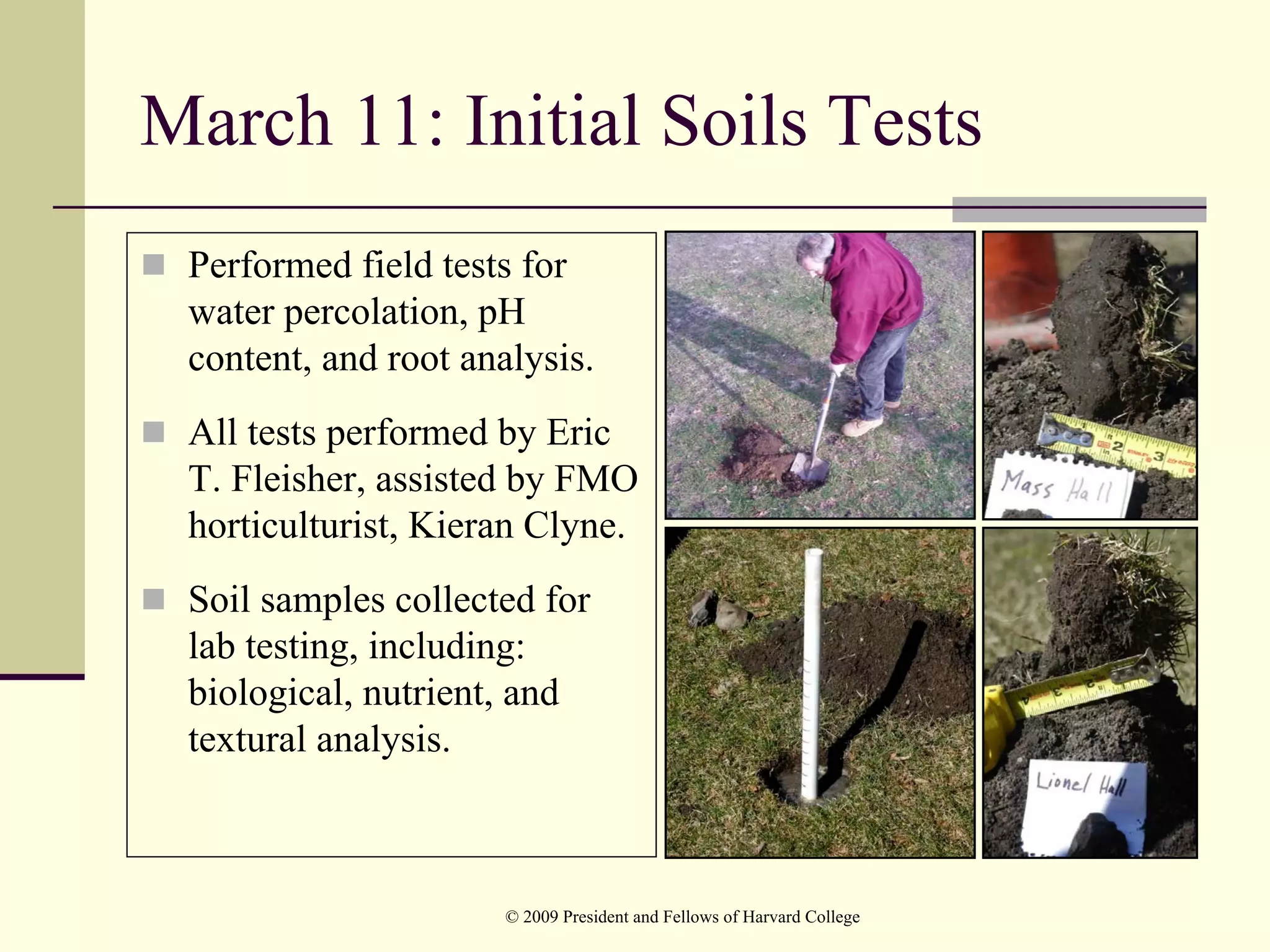 March 11: Initial Soils Tests
 Performed field tests for
 water percolation, pH
 content, and root analysis.
 All tests performed by Eric
 T. Fleisher, assisted by FMO
 horticulturist, Kieran Clyne.
 Soil samples collected for
 lab testing, including:
 biological, nutrient, and
 textural analysis.



                      © 2009 President and Fellows of Harvard College
 