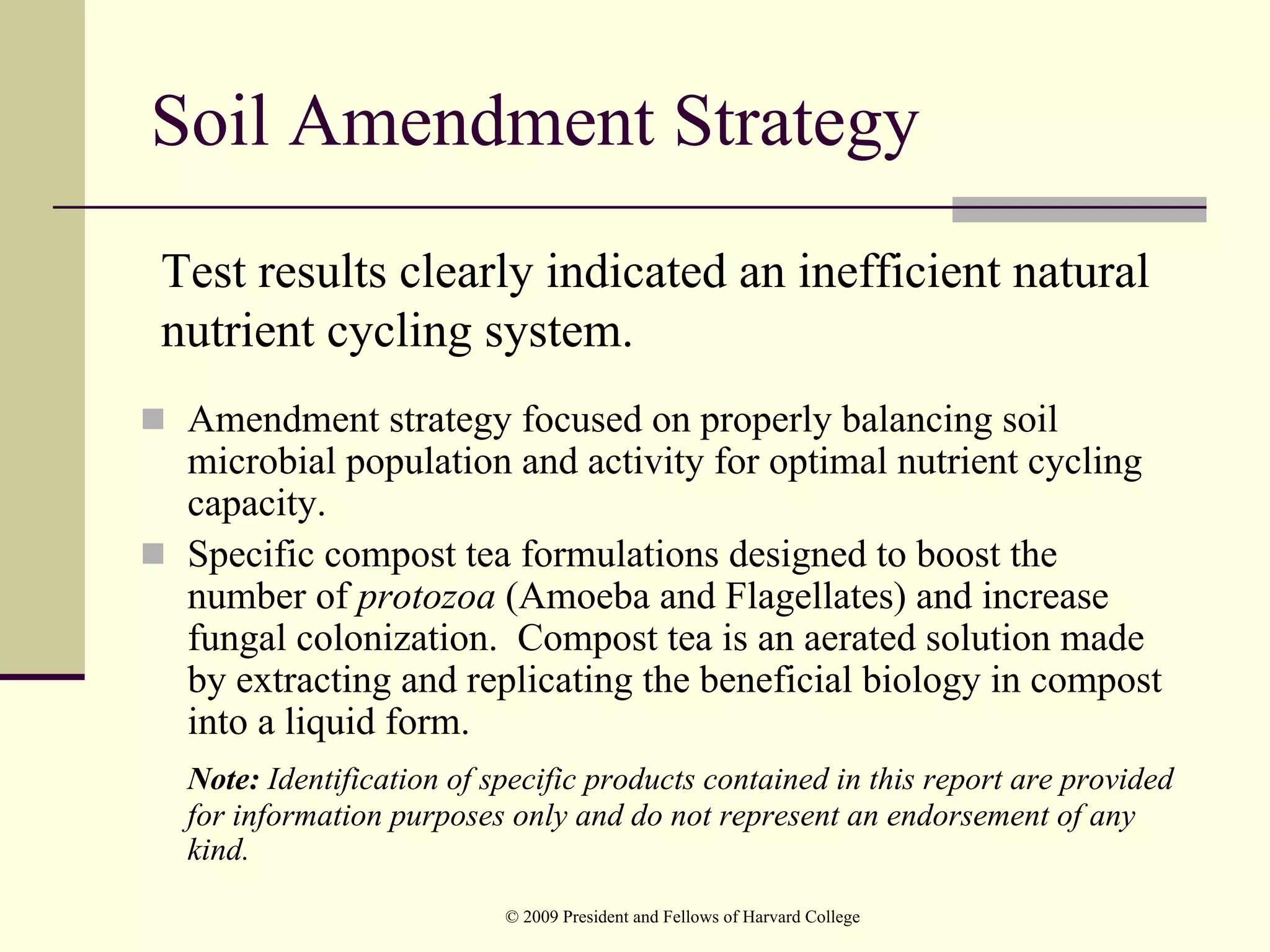 Soil Amendment Strategy
Test results clearly indicated an inefficient natural
nutrient cycling system.
 Amendment strategy focused on properly balancing soil
 microbial population and activity for optimal nutrient cycling
 capacity.
 Specific compost tea formulations designed to boost the
 number of protozoa (Amoeba and Flagellates) and increase
 fungal colonization. Compost tea is an aerated solution made
 by extracting and replicating the beneficial biology in compost
 into a liquid form.
 Note: Identification of specific products contained in this report are provided
 for information purposes only and do not represent an endorsement of any
 kind.
                          © 2009 President and Fellows of Harvard College
 