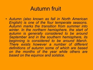 Autumn fruit  Autumn (also known as fall in North American English) is one of the four temperate seasons. Autumn marks the transition from summer into winter. In the northern hemisphere, the start of autumn is generally considered to be around September and in the southern hemisphere, its beginning is considered to be around March. There exists however a number of different definitions of autumn some of which are based on the months of the year while others are based on the equinox and solstice. 