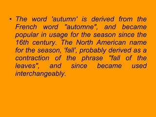 The word 'autumn' is derived from the French word "automne", and became popular in usage for the season since the 16th century. The North American name for the season, 'fall', probably derived as a contraction of the phrase "fall of the leaves", and since became used interchangeably. 