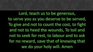 Lord, teach us to be generous, 
to serve you as you deserve to be served, To give and not to count the cost, to fight and not to heed the wounds, To toil and not to seek for rest, to labour and to ask for no reward, save that of knowing that we do your holy will. Amen 