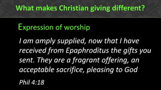 Expression of worship 
What makes Christian giving different? 
I am amply supplied, now that I have received from Epaphroditus the gifts you sent. They are a fragrant offering, an acceptable sacrifice, pleasing to God 
Phil 4:18  