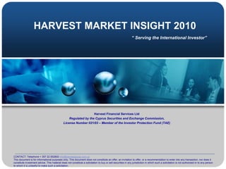 HARVEST MARKET INSIGHT 2010
                                                                                                               “ Serving the International Investor”




                                                                  Harvest Financial Services Ltd
                                                  Regulated by the Cyprus Securities and Exchange Commission,
                                              License Number 021/03 – Member of the Investor Protection Fund (TAE)




CONTACT: Telephone + 357 22 552800 info@harvestgroup.com.cy
This document is for informational purposes only. This document does not constitute an offer, an invitation to offer, or a recommendation to enter into any transaction, nor does it
constitute investment advice. This material does not constitute a solicitation to buy or sell securities in any jurisdiction in which such a solicitation is not authorized or to any person
to whom it is unlawful to make such a solicitation.
 