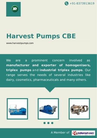 +91-8373913619

Harvest Pumps CBE
www.harvestpumps.com

We

are

a

prominent

concern

involved

as

manufacturer and exporter of homogenisers,
triplex pumps a n d industrial triplex pumps. Our
range serves the needs of several industries like
dairy, cosmetics, pharmaceuticals and many others.

A Member of

 