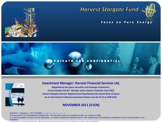 Investment Manager: Harvest Financial Services Ltd, Regulated by the Cyprus Securities and Exchange Commission,   License Number 021/03 –Member of the Investor Protection Fund (TAE), Harvest Stargate Fund Ltd: Registered and Regulated by the Central Bank of Cyprus As an international Collective Investment Scheme Law No 47 (1) of 1999 (ICIS). NOVEMBER 2011 (V1EN) CONTACT: Telephone + 357 22 552800  [email_address]   This document is for informational purposes only. This document does not constitute an offer, an invitation to offer,  or a recommendation to enter into any transaction, nor does it constitute investment advice. This material does not constitute a solicitation to buy or sell securities in any jurisdiction in which such a solicitation is not authorized or to any person to whom it is unlawful to make such a solicitation, 