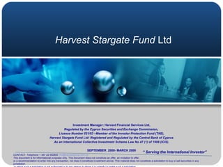 Harvest Stargate Fund  Ltd Investment Manager: Harvest Financial Services Ltd, Regulated by the Cyprus Securities and Exchange Commission,   License Number 021/03 –Member of the Investor Protection Fund (TAE), Harvest Stargate Fund Ltd: Registered and Regulated by the Central Bank of Cyprus As an international Collective Investment Scheme Law No 47 (1) of 1999 (ICIS). SEPTEMBER  2008- MARCH 2009 “  Serving the International Investor” CONTACT: Telephone + 357 22 552800  [email_address] This document is for informational purposes only. This document does not constitute an offer, an invitation to offer,  or a recommendation to enter into any transaction, nor does it constitute investment advice. This material does not constitute a solicitation to buy or sell securities in any jurisdiction in which such a solicitation is not authorized or to any person to whom it is unlawful to make such a solicitation, 