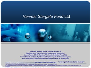 Harvest Stargate Fund  Ltd Investment Manager: Harvest Financial Services Ltd, Regulated by the Cyprus Securities and Exchange Commission,   License Number 021/03 –Member of the Investor Protection Fund (TAE), Harvest Stargate Fund Ltd: Registered and Regulated by the Central Bank of Cyprus As an international Collective Investment Scheme Law No 47 (1) of 1999 (ICIS). SEPTEMBER  2008- OCTOBER 2011 “  Serving the International Investor” CONTACT: Telephone + 357 22 552800  [email_address] This document is for informational purposes only. This document does not constitute an offer, an invitation to offer,  or a recommendation to enter into any transaction, nor does it constitute investment advice. This material does not constitute a solicitation to buy or sell securities in any jurisdiction in which such a solicitation is not authorized or to any person to whom it is unlawful to make such a solicitation, 