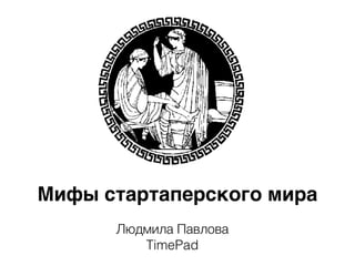 Мифы стартаперского мира
Людмила Павлова
TimePad
 