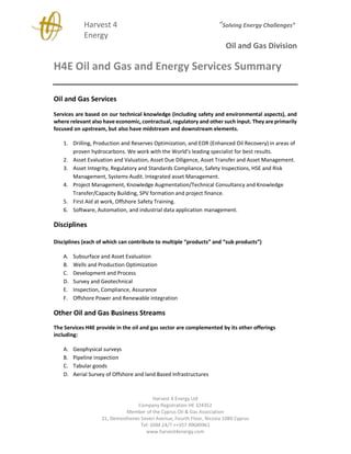 Harvest 4 “Solving Energy Challenges”
Energy
Oil and Gas Division
Harvest 4 Energy Ltd
Company Registration HE 324352
Member of the Cyprus Oil & Gas Association
21, Demosthenes Severi Avenue, Fourth Floor, Nicosia 1080 Cyprus
Tel: GSM 24/7 ++357 99689961
www.harvest4energy.com
H4E Oil and Gas and Energy Services Summary
Oil and Gas Services
Services are based on our technical knowledge (including safety and environmental aspects), and
where relevant also have economic, contractual, regulatory and other such input. They are primarily
focused on upstream, but also have midstream and downstream elements.
1. Drilling, Production and Reserves Optimization, and EOR (Enhanced Oil Recovery) in areas of
proven hydrocarbons. We work with the World’s leading specialist for best results.
2. Asset Evaluation and Valuation, Asset Due Diligence, Asset Transfer and Asset Management.
3. Asset Integrity, Regulatory and Standards Compliance, Safety Inspections, HSE and Risk
Management, Systems Audit. Integrated asset Management.
4. Project Management, Knowledge Augmentation/Technical Consultancy and Knowledge
Transfer/Capacity Building, SPV formation and project finance.
5. First Aid at work, Offshore Safety Training.
6. Software, Automation, and industrial data application management.
Disciplines
Disciplines (each of which can contribute to multiple “products” and “sub products”)
A. Subsurface and Asset Evaluation
B. Wells and Production Optimization
C. Development and Process
D. Survey and Geotechnical
E. Inspection, Compliance, Assurance
F. Offshore Power and Renewable integration
Other Oil and Gas Business Streams
The Services H4E provide in the oil and gas sector are complemented by its other offerings
including:
A. Geophysical surveys
B. Pipeline inspection
C. Tabular goods
D. Aerial Survey of Offshore and land Based Infrastructures
 