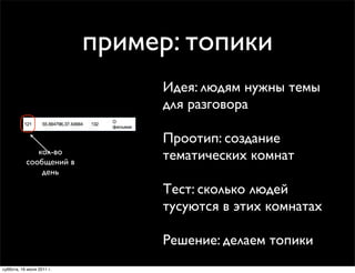 пример: топики
                                Идея: людям нужны темы
                                для разговора

                                Проотип: создание
              кол-во
           сообщений в
                                тематических комнат
               день

                                Тест: сколько людей
                                тусуются в этих комнатах

                                Решение: делаем топики
суббота, 16 июля 2011 г.
 