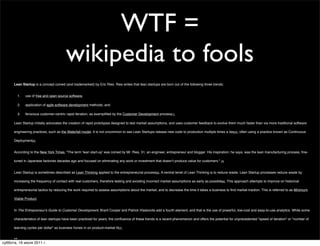 WTF =
                                              wikipedia to fools
      Lean Startup is a concept coined (and trademarked) by Eric Ries. Ries writes that lean startups are born out of the following three trends:


               1.   use of free and open source software,

               2.   application of agile software development methods, and

               3.   ferocious customer-centric rapid iteration, as exempliﬁed by the Customer Development process[1].

      Lean Startup initially advocates the creation of rapid prototypes designed to test market assumptions, and uses customer feedback to evolve them much faster than via more traditional software

      engineering practices, such as the Waterfall model. It is not uncommon to see Lean Startups release new code to production multiple times a day[2], often using a practice known as Continuous

      Deployment[3].


      According to the New York Times, "The term 'lean start-up' was coined by Mr. Ries, 31, an engineer, entrepreneur and blogger. His inspiration, he says, was the lean manufacturing process, ﬁne-

      tuned in Japanese factories decades ago and focused on eliminating any work or investment that doesnʼt produce value for customers." [4]


      Lean Startup is sometimes described as Lean Thinking applied to the entrepreneurial process[5]. A central tenet of Lean Thinking is to reduce waste. Lean Startup processes reduce waste by

      increasing the frequency of contact with real customers, therefore testing and avoiding incorrect market assumptions as early as possible[6]. This approach attempts to improve on historical

      entrepreneurial tactics by reducing the work required to assess assumptions about the market, and to decrease the time it takes a business to ﬁnd market traction. This is referred to as Minimum

      Viable Product.


      In The Entrepreneur's Guide to Customer Development, Brant Cooper and Patrick Vlaskovits add a fourth element, and that is the use of powerful, low-cost and easy-to-use analytics. While some

      characteristics of lean startups have been practiced for years, the conﬂuence of these trends is a recent phenomenon and offers the potential for unprecedented "speed of iteration" or "number of

      learning cycles per dollar" as business hones in on product-market ﬁt[7].

      [edit]


суббота, 16 июля 2011 г.
 