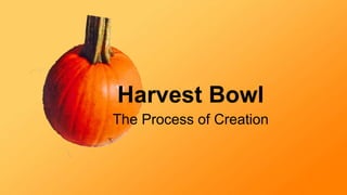 Harvest Bowl 
The Process of Creation 
 