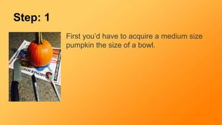 Step: 1
First you’d have to acquire a medium size
pumpkin the size of a bowl.