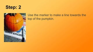 Step: 2
Use the marker to make a line towards the
top of the pumpkin.