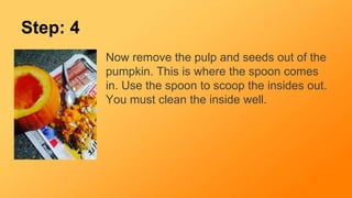 Step: 4
Now remove the pulp and seeds out of the
pumpkin. This is where the spoon comes
in. Use the spoon to scoop the insides out.
You must clean the inside well.
