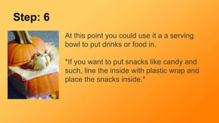 Step: 6
At this point you could use it a a serving
bowl to put drinks or food in.
*If you want to put snacks like candy and
such, line the inside with plastic wrap and
place the snacks inside.*