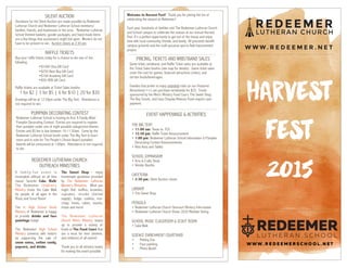 HARVEST

FEST

2015
WWW . R E D E E M E R S C H O O L . N E T
L U T H E R A N S C H O O L
EVENT HAPPENINGS & ACTIVITIES
THE BIG TENT
• 11:00 am: Texas vs. TCU
• 12:30 pm: Raffle Ticket Announcement
• 1:00 pm: Redeemer Lutheran School Information & Pumpkin
Decorating Contest Announcements
• Rest Area and Tables
SCHOOL GYMNASIUM
• Arts & Crafts Show
• Vendor Booths
CAFETERIA
• 2:30 pm: Silent Auction closes
LIBRARY
• The Sweet Shop
PERGOLA
• Redeemer Lutheran Church Outreach Ministry Information
• Redeemer Lutheran Church Vision 2020 Member Voting
SCHOOL MUSIC CLASSROOM & SCOUT ROOM
• Cake Walk
SCIENCE ENRICHMENT COURTYARD
• Petting Zoo
• Face painting
• Photo Booth
PRICING, TICKETS AND WRISTBAND SALES
Game ticket, wristband, and Raffle Ticket sales are available at
the Ticket Sales booths (see map for details). Game ticket sales
cover the cost for games, featured attractions (rides), and
certain foods/beverages.
Families that prefer to enjoy unlimited rides on our Featured
Attractions(++) can purchase wristbands for $25. Foods
sponsored by the Men’s Ministry Food Court, The Sweet Shop,
The Boy Scouts, and Casa Chapala Mexican Food require cash
payment.
Welcome to Harvest Fest! Thank you for joining the fun of
celebrating the season at Redeemer!
Each year, hundreds of families visit The Redeemer Lutheran Church
and School campus to celebrate the season at our annual Harvest
Fest. It’s a perfect opportunity to get out of the house and enjoy
time with local community, friends, and family. All proceeds benefit
campus grounds and the multi-purpose sports field improvement
project.
SILENT AUCTION
Donations for the Silent Auction are made possible by Redeemer
Lutheran Church and Redeemer Lutheran School members/
families, friends, and businesses in the area. Redeemer Lutheran
School themed baskets, goodie packages, and hand-made items
are a few things that auctioneers might bid upon. Winners do not
have to be present to win. Auction closes at 2:30 pm.
RAFFLE TICKETS
Buy your raffle tickets today for a chance to win one of the
following:
•$1000 Visa Gift Card
•$250 Best Buy Gift Card
•$100 Academy Gift Card
•$50 HEB Gift Card
Raffle tickets are available at Ticket Sales booths:
1 for $2 | 3 for $5 | 6 for $10 | 20 for $30
Drawings will be at 12:30pm under The Big Tent. Attendance is
not required to win.
PUMPKIN DECORATING CONTEST
Redeemer Lutheran School is hosting its first ‘A Family Affair’
Pumpkin Decorating Contest. Entries are required to register
their pumpkin under one of eight possible categorized themes.
Entries and $5 fee is due between 10-11:30am. Come by the
Redeemer Lutheran School booth under The Big Tent to learn
more and to vote for The People’s Choice Award pumpkin!
Awards will be announced at 1:00pm. Attendance is not required
to win.
A f amily-fun e vent is
incomplete without an all time
classic favorite Cake Walk!
The Redeemer Children’s
Ministry hosts the Cake Walk
for people of all ages in the
Music and Scout Room!
The Jr. High School Youth
Ministry of Redeemer is happy
to provide drinks and face
paintings today!
The Redeemer High School
Ministry connects with visitors
by supporting the sale of
snow cones, cotton candy,
popcorn, and drinks.
The Sweet Shop – enjoy
homemade goodness provided
by The Redeemer Lutheran
Women’s Ministries. What you
might find: muffins, brownies,
cupcakes, strudel (limited
supply), fudge, cookies, rice-
crispy treats, cakes, snacks,
treats and more!
The Redeemer Lutheran
Church Men’s Ministry teams
up to provide a variety of
foods at The Food Court that
are a must for men (women,
and children) of all events!
Thank you to all ministry teams
for making this event possible.
REDEEMER LUTHERAN CHURCH
OUTREACH MINISTRIES
 