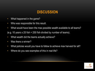 DISCUSSION
• What happened in the game?
• Who was responsible for this result.
• What would have been the max possible wealth available to all teams?
(e.g. 10 years x 25 fish = 250 fish divided by number of teams).
• What wealth did the teams actually achieve?
• Was there a winner?
• What policies would you have to follow to achieve max harvest for all?
• Where do you see examples of this in real life?
 