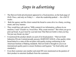 Steps in advertising
• The Harvest Gold advertisement appeared in a fixed position, on the back page of
Delhi Times, and only on Friday’s — when the readership peaked — for a full 52
weeks .
• Both the agency and the client wanted the bread to come alive in a funny, exciting,
smart, and sexy manner.
• They would have ads such as ―Milk content ki no information, softness ka no
mention, I said ―Chaddo na, bread khao. Why create tension?’’ But when you go to
pick up bread, ik gaal must be saaf and clear That Harvest Gold is what you buy.
Not just any bread, my dear.‖
• It mentioned the product details on each of its bread packets –―Harvest Gold
Industries Private Limited proudly present, HARVEST GOLD, a fine quality white
bread baked in a state-of-the-art plant with quality testing conforming to the
American Institute of Baking standards. Harvest Gold is brought to you in an
international quality pack to ensure freshness and hygiene.‖ for food safety and
standards.)
• Even their customer care number and email ID were mentioned on the packets of
their product to entertain feedback from the customers.
 