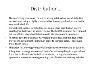 Distribution…
• The marketing system was based on strong retail-wholesale distribution
network and being a highly price sensitive low margin food product with
very small shelf life.
• Harvest gold success largely depends on excellent distribution system
enabling fresh delivery of various items. The best thing about harvest gold
is its small size which facilitated smooth distribution of its products.
• In earlier days the owners of harvest gold were recalling the days when
they use to sell on traffic signals, in order to increase sales. Those were
there tough times.
• The latest fast moving professional practices which emphasis on bakeries.
• A long term strategy was created that affected everything in supply chain
from the profitability of individual products , through bread room
operations even to examining running cost of individual delivery vehicles.
 