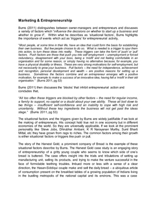 Marketing & Entrepreneurship
Burns (2011) distinguishes between owner-managers and entrepreneurs and discusses
a variety of factors which “influence the decisions on whether to start up a business and
whether to grow it”. Within what he describes as ‘situational factors’, Burns highlights
the importance of events which act as ‘triggers’ for entrepreneurial activity,
“Most people, at some time in their life, have an idea that could form the basis for establishing
their own business. But few people choose to do so. What is needed is a trigger to spur them
into action, to turn these ideas into reality. These triggers can take the form of ‘push’ or ‘pull’
factors. Push factors are those that push you into self employment – unemployment or forced
redundancy, disagreement with your boss, being a ‘misfit’ and not feeling comfortable in an
organisation and for some reason, or simply having no alternative because, for example, you
have a physical disability or illness. These are very strong motivations for self-employment, but
not necessarily to grow your business. Pull factors – the need for independence, achievement
and recognition, personal development and wealth – are positive reasons for setting up a
business. Sometimes the factors combine and an entrepreneur emerges with a positive
motivation, for example to make a success of an innovative idea, having felt a ‘misfit’ in their old
organisation.” (Burns 2011, pg 53)
Burns (2011) then discusses the ‘blocks’ that inhibit entrepreneurial action and
concludes that,
“All too often these triggers are blocked by other factors – the need for regular income,
a family to support, no capital or a doubt about your own ability. These all boil down to
two things – insufficient self-confidence and an inability to cope with high risk and
uncertainty. Without these key ingredients the business will not get past the ideas
stage.” (Burns 2011, pg 53)
The situational factors and the triggers given by Burns are widely justifiable if we look at
the making of entrepreneurs. His concept hold true not in one economy but in different
economies of the world. So they are universally applicable. If we look at the prominent
personality like Steve Jobs, Dhirubhai Ambani, K R Narayanan Murthy, Sunil Bharti
Mittal, etc they have grown from rags to riches. The common factors among their growth
is either situational factors or triggers like push or pull.
The story of the Harvest Gold, a prominent company of Bread is the example of these
situational factors describe by Burns. The Harvest Gold case study is an engaging story
of entrepreneurship of a gritty young couple who seems to know which side of one’s
bread is buttered. The case offers insight into the trials and tribulations of setting up
manufacturing unit, selling its products, and trying to make the venture successful in the
face of formidable teething troubles. Imbued more or less with a sense of a clear
direction, the Hasan-Siddiqui couple make and sell the daily bread – a ubiquitous article
of consumption present on the breakfast tables of a growing population of Indians living
in the bustling metropolis of the national capital and its environs. This was a case
 