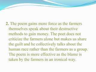 2. The poem gains more force as the farmers
themselves speak about their destructive
methods to gain money. The poet does not
criticize the farmers alone but makes us share
the guilt and he collectively talks about the
human race rather than the farmers as a group.
The poem is more effective as the blame is
taken by the farmers in an ironical way.
 