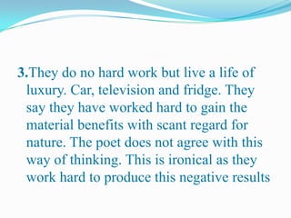 3.They do no hard work but live a life of
luxury. Car, television and fridge. They
say they have worked hard to gain the
material benefits with scant regard for
nature. The poet does not agree with this
way of thinking. This is ironical as they
work hard to produce this negative results
 