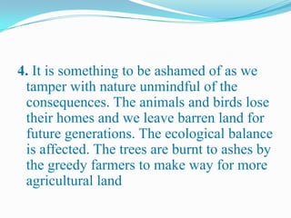4. It is something to be ashamed of as we
tamper with nature unmindful of the
consequences. The animals and birds lose
their homes and we leave barren land for
future generations. The ecological balance
is affected. The trees are burnt to ashes by
the greedy farmers to make way for more
agricultural land
 