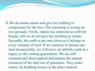 5. We devastate nature and give her nothing to
compensate for the loss. The reasoning is wrong on
two grounds. Firstly, nature has endowed us with her
bounty still we do not give her anything in return.
Secondly, the earth is not ours alone as it belongs to
every creature of God. If we continue to misuse our
land irresponsibly, we will leave an infertile earth as a
legacy to the coming generations. We are self-
centered and short-sighted and deplete the natural
resources of the land out of ignorance. They make
money by building houses in the place instead.
 