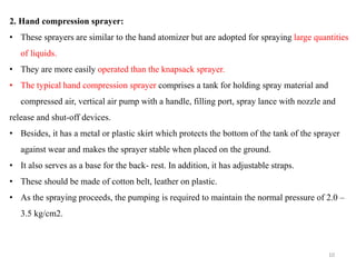 2. Hand compression sprayer:
• These sprayers are similar to the hand atomizer but are adopted for spraying large quantities
of liquids.
• They are more easily operated than the knapsack sprayer.
• The typical hand compression sprayer comprises a tank for holding spray material and
compressed air, vertical air pump with a handle, filling port, spray lance with nozzle and
release and shut-off devices.
• Besides, it has a metal or plastic skirt which protects the bottom of the tank of the sprayer
against wear and makes the sprayer stable when placed on the ground.
• It also serves as a base for the back- rest. In addition, it has adjustable straps.
• These should be made of cotton belt, leather on plastic.
• As the spraying proceeds, the pumping is required to maintain the normal pressure of 2.0 –
3.5 kg/cm2.
10
 