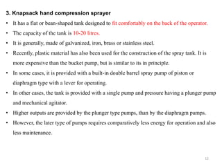 3. Knapsack hand compression sprayer
• It has a flat or bean-shaped tank designed to fit comfortably on the back of the operator.
• The capacity of the tank is 10-20 litres.
• It is generally, made of galvanized, iron, brass or stainless steel.
• Recently, plastic material has also been used for the construction of the spray tank. It is
more expensive than the bucket pump, but is similar to its in principle.
• In some cases, it is provided with a built-in double barrel spray pump of piston or
diaphragm type with a lever for operating.
• In other cases, the tank is provided with a single pump and pressure having a plunger pump
and mechanical agitator.
• Higher outputs are provided by the plunger type pumps, than by the diaphragm pumps.
• However, the later type of pumps requires comparatively less energy for operation and also
less maintenance.
12
 