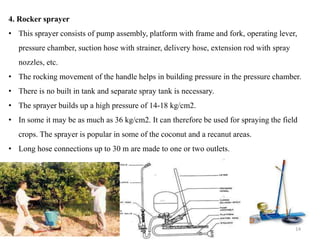 4. Rocker sprayer
• This sprayer consists of pump assembly, platform with frame and fork, operating lever,
pressure chamber, suction hose with strainer, delivery hose, extension rod with spray
nozzles, etc.
• The rocking movement of the handle helps in building pressure in the pressure chamber.
• There is no built in tank and separate spray tank is necessary.
• The sprayer builds up a high pressure of 14-18 kg/cm2.
• In some it may be as much as 36 kg/cm2. It can therefore be used for spraying the field
crops. The sprayer is popular in some of the coconut and a recanut areas.
• Long hose connections up to 30 m are made to one or two outlets.
14
 