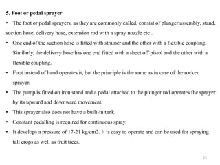 5. Foot or pedal sprayer
• The foot or pedal sprayers, as they are commonly called, consist of plunger assembly, stand,
suction hose, delivery hose, extension rod with a spray nozzle etc .
• One end of the suction hose is fitted with strainer and the other with a flexible coupling.
Similarly, the delivery hose has one end fitted with a sheet off pistol and the other with a
flexible coupling.
• Foot instead of hand operates it, but the principle is the same as in case of the rocker
sprayer.
• The pump is fitted on iron stand and a pedal attached to the plunger rod operates the sprayer
by its upward and downward movement.
• This sprayer also does not have a built-in tank.
• Constant pedalling is required for continuous spray.
• It develops a pressure of 17-21 kg/cm2. It is easy to operate and can be used for spraying
tall crops as well as fruit trees.
15
 
