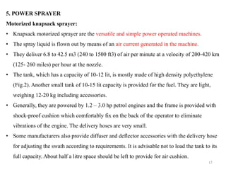 5. POWER SPRAYER
Motorized knapsack sprayer:
• Knapsack motorized sprayer are the versatile and simple power operated machines.
• The spray liquid is flown out by means of an air current generated in the machine.
• They deliver 6.8 to 42.5 m3 (240 to 1500 ft3) of air per minute at a velocity of 200-420 km
(125- 260 miles) per hour at the nozzle.
• The tank, which has a capacity of 10-12 lit, is mostly made of high density polyethylene
(Fig.2). Another small tank of 10-15 lit capacity is provided for the fuel. They are light,
weighing 12-20 kg including accessories.
• Generally, they are powered by 1.2 – 3.0 hp petrol engines and the frame is provided with
shock-proof cushion which comfortably fix on the back of the operator to eliminate
vibrations of the engine. The delivery hoses are very small.
• Some manufacturers also provide diffuser and deflector accessories with the delivery hose
for adjusting the swath according to requirements. It is advisable not to load the tank to its
full capacity. About half a litre space should be left to provide for air cushion.
17
 