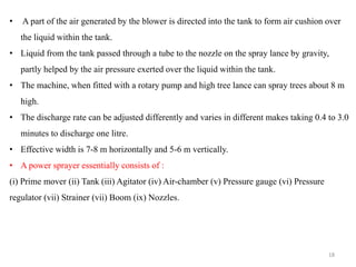• A part of the air generated by the blower is directed into the tank to form air cushion over
the liquid within the tank.
• Liquid from the tank passed through a tube to the nozzle on the spray lance by gravity,
partly helped by the air pressure exerted over the liquid within the tank.
• The machine, when fitted with a rotary pump and high tree lance can spray trees about 8 m
high.
• The discharge rate can be adjusted differently and varies in different makes taking 0.4 to 3.0
minutes to discharge one litre.
• Effective width is 7-8 m horizontally and 5-6 m vertically.
• A power sprayer essentially consists of :
(i) Prime mover (ii) Tank (iii) Agitator (iv) Air-chamber (v) Pressure gauge (vi) Pressure
regulator (vii) Strainer (vii) Boom (ix) Nozzles.
18
 