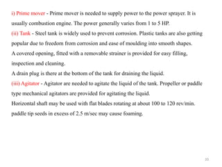 i) Prime mover - Prime mover is needed to supply power to the power sprayer. It is
usually combustion engine. The power generally varies from 1 to 5 HP.
(ii) Tank - Steel tank is widely used to prevent corrosion. Plastic tanks are also getting
popular due to freedom from corrosion and ease of moulding into smooth shapes.
A covered opening, fitted with a removable strainer is provided for easy filling,
inspection and cleaning.
A drain plug is there at the bottom of the tank for draining the liquid.
(iii) Agitator - Agitator are needed to agitate the liquid of the tank. Propeller or paddle
type mechanical agitators are provided for agitating the liquid.
Horizontal shaft may be used with flat blades rotating at about 100 to 120 rev/min.
paddle tip seeds in excess of 2.5 m/sec may cause foaming.
20
 