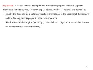 (ix) Nozzle - It is used to break the liquid into the desired spray and deliver it to plants.
Nozzle consists of: (a) body (b) screw cap (c) disc (d) washer (e) vortex plate (f) strainer.
• Usually the flow rate for a particular nozzle is proportional to the square root the pressure
and the discharge rate is proportional to the orifice area.
• Nozzles have smaller angles. Operating pressure below 1.5 kg/cm2 is undesirable because
the nozzle does not work satisfactory.
22
 