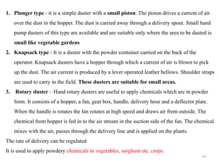 1. Plunger type - it is a simple duster with a small piston. The piston drives a current of air
over the dust in the hopper. The dust is carried away through a delivery spout. Small hand
pump dusters of this type are available and are suitable only where the area to be dusted is
small like vegetable gardens
2. Knapsack type - It is a duster with the powder container carried on the back of the
operator. Knapsack dusters have a hopper through which a current of air is blown to pick
up the dust. The air current is produced by a lever operated leather bellows. Shoulder straps
are used to carry in the field. These dusters are suitable for small areas.
3. Rotary duster – Hand rotary dusters are useful to apply chemicals which are in powder
form. It consists of a hopper, a fan, gear box, handle, delivery hose and a deflector plate.
When the handle is rotates the fan rotates at high speed and draws air from outside. The
chemical from hopper is fed in to the air stream in the suction side of the fan. The chemical
mixes with the air, passes through the delivery line and is applied on the plants.
The rate of delivery can be regulated
It is used to apply powdery chemicals to vegetables, sorghum etc. crops.
24
 