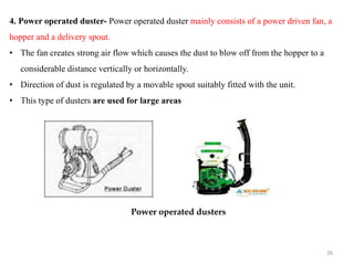 4. Power operated duster- Power operated duster mainly consists of a power driven fan, a
hopper and a delivery spout.
• The fan creates strong air flow which causes the dust to blow off from the hopper to a
considerable distance vertically or horizontally.
• Direction of dust is regulated by a movable spout suitably fitted with the unit.
• This type of dusters are used for large areas
Power operated dusters
26
 