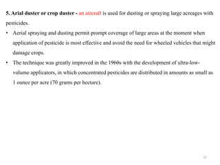 5. Arial duster or crop duster - an aircraft is used for dusting or spraying large acreages with
pesticides.
• Aerial spraying and dusting permit prompt coverage of large areas at the moment when
application of pesticide is most effective and avoid the need for wheeled vehicles that might
damage crops.
• The technique was greatly improved in the 1960s with the development of ultra-low-
volume applicators, in which concentrated pesticides are distributed in amounts as small as
1 ounce per acre (70 grams per hectare).
27
 
