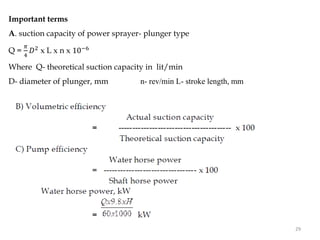 Important terms
A. suction capacity of power sprayer- plunger type
Q =
𝜋
4
𝐷2 x L x n x 10−6
Where Q- theoretical suction capacity in lit/min
D- diameter of plunger, mm n- rev/min L- stroke length, mm
29
 