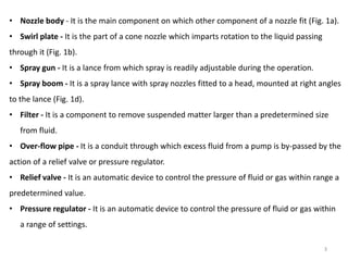 • Nozzle body - It is the main component on which other component of a nozzle fit (Fig. 1a).
• Swirl plate - It is the part of a cone nozzle which imparts rotation to the liquid passing
through it (Fig. 1b).
• Spray gun - It is a lance from which spray is readily adjustable during the operation.
• Spray boom - It is a spray lance with spray nozzles fitted to a head, mounted at right angles
to the lance (Fig. 1d).
• Filter - It is a component to remove suspended matter larger than a predetermined size
from fluid.
• Over-flow pipe - It is a conduit through which excess fluid from a pump is by-passed by the
action of a relief valve or pressure regulator.
• Relief valve - It is an automatic device to control the pressure of fluid or gas within range a
predetermined value.
• Pressure regulator - It is an automatic device to control the pressure of fluid or gas within
a range of settings.
3
 